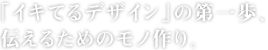 「イキてるデザイン」の第一歩、伝えるためのモノ作り。